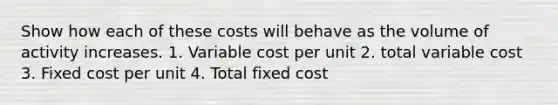 Show how each of these costs will behave as the volume of activity increases. 1. Variable cost per unit 2. total variable cost 3. Fixed cost per unit 4. Total fixed cost