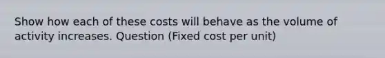 Show how each of these costs will behave as the volume of activity increases. Question (Fixed cost per unit)