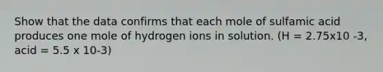 Show that the data confirms that each mole of sulfamic acid produces one mole of hydrogen ions in solution. (H = 2.75x10 -3, acid = 5.5 x 10-3)