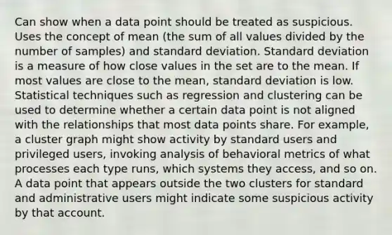 Can show when a data point should be treated as suspicious. Uses the concept of mean (the sum of all values divided by the number of samples) and standard deviation. Standard deviation is a measure of how close values in the set are to the mean. If most values are close to the mean, standard deviation is low. Statistical techniques such as regression and clustering can be used to determine whether a certain data point is not aligned with the relationships that most data points share. For example, a cluster graph might show activity by standard users and privileged users, invoking analysis of behavioral metrics of what processes each type runs, which systems they access, and so on. A data point that appears outside the two clusters for standard and administrative users might indicate some suspicious activity by that account.