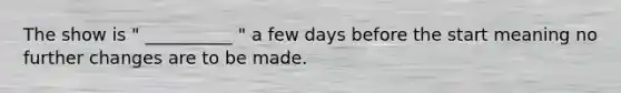 The show is " __________ " a few days before the start meaning no further changes are to be made.
