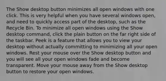 The Show desktop button minimizes all open windows with one click. This is very helpful when you have several windows open, and need to quickly access part of the desktop, such as the Recycle Bin. To minimize all open windows using the Show desktop command, click the plain button on the far right side of the taskbar. Peek is a feature that allows you to view your desktop without actually committing to minimizing all your open windows. Rest your mouse over the Show desktop button and you will see all your open windows fade and become transparent. Move your mouse away from the Show desktop button to restore your open windows.