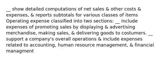 __ show detailed computations of net sales & other costs & expenses, & reports subtotals for various classes of items Operating expense classified into two sections: __ include expenses of promoting sales by displaying & advertising merchandise, making sales, & delivering goods to costumers. __ support a company's overall operations & include expenses related to accounting, human resource management, & financial managment