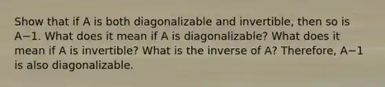 Show that if A is both diagonalizable and​ invertible, then so is A−1. What does it mean if A is​ diagonalizable? What does it mean if A is​ invertible? What is the inverse of​ A? Therefore, A−1 is also diagonalizable.