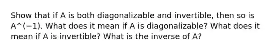 Show that if A is both diagonalizable and​ invertible, then so is A^(−1). What does it mean if A is​ diagonalizable? What does it mean if A is​ invertible? What is the inverse of​ A?