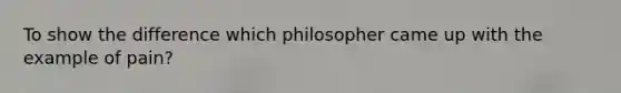 To show the difference which philosopher came up with the example of pain?