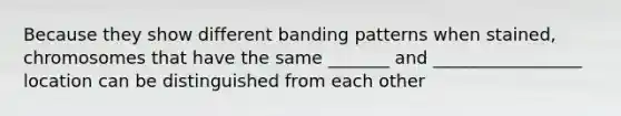 Because they show different banding patterns when stained, chromosomes that have the same _______ and _________________ location can be distinguished from each other