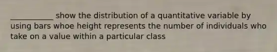 ___________ show the distribution of a quantitative variable by using bars whoe height represents the number of individuals who take on a value within a particular class