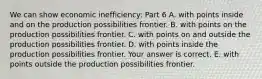 We can show economic​ inefficiency: Part 6 A. with points inside and on the production possibilities frontier. B. with points on the production possibilities frontier. C. with points on and outside the production possibilities frontier. D. with points inside the production possibilities frontier. Your answer is correct. E. with points outside the production possibilities frontier.