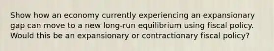 Show how an economy currently experiencing an expansionary gap can move to a new long-run equilibrium using fiscal policy. Would this be an expansionary or contractionary fiscal policy?