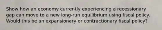 Show how an economy currently experiencing a recessionary gap can move to a new long-run equilibrium using fiscal policy. Would this be an expansionary or contractionary fiscal policy?