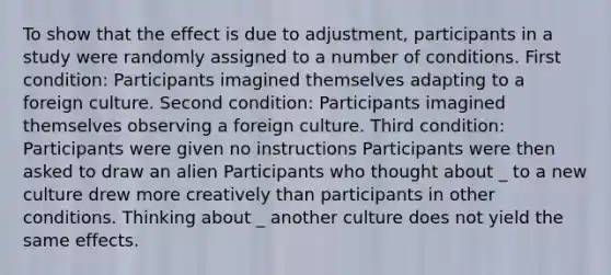 To show that the effect is due to adjustment, participants in a study were randomly assigned to a number of conditions. First condition: Participants imagined themselves adapting to a foreign culture. Second condition: Participants imagined themselves observing a foreign culture. Third condition: Participants were given no instructions Participants were then asked to draw an alien Participants who thought about _ to a new culture drew more creatively than participants in other conditions. Thinking about _ another culture does not yield the same effects.