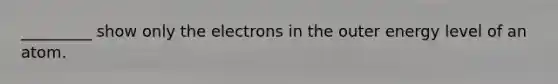 _________ show only the electrons in the outer energy level of an atom.