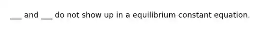 ___ and ___ do not show up in a equilibrium constant equation.