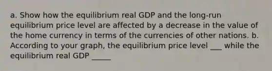 a. Show how the equilibrium real GDP and the long-run equilibrium price level are affected by a decrease in the value of the home currency in terms of the currencies of other nations. b. According to your graph, the equilibrium price level ___ while the equilibrium real GDP _____