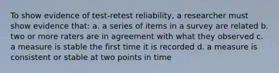 To show evidence of test-retest reliability, a researcher must show evidence that: a. a series of items in a survey are related b. two or more raters are in agreement with what they observed c. a measure is stable the first time it is recorded d. a measure is consistent or stable at two points in time