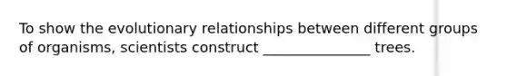 To show the evolutionary relationships between different groups of organisms, scientists construct _______________ trees.
