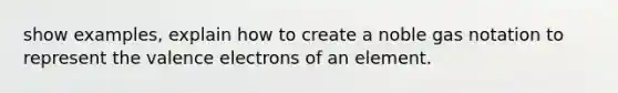 show examples, explain how to create a noble gas notation to represent the valence electrons of an element.