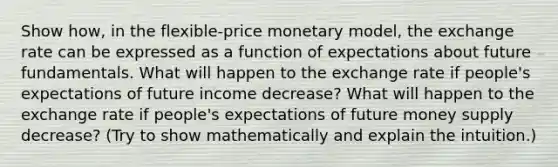 Show how, in the flexible-price monetary model, the exchange rate can be expressed as a function of expectations about future fundamentals. What will happen to the exchange rate if people's expectations of future income decrease? What will happen to the exchange rate if people's expectations of future money supply decrease? (Try to show mathematically and explain the intuition.)