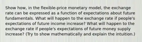 Show how, in the flexible-price monetary model, the exchange rate can be expressed as a function of expectations about future fundamentals. What will happen to the exchange rate if people's expectations of future income increase? What will happen to the exchange rate if people's expectations of future money supply increase? (Try to show mathematically and explain the intuition.)