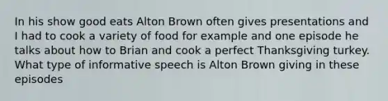 In his show good eats Alton Brown often gives presentations and I had to cook a variety of food for example and one episode he talks about how to Brian and cook a perfect Thanksgiving turkey. What type of informative speech is Alton Brown giving in these episodes