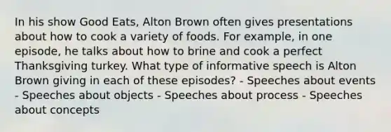 In his show Good Eats, Alton Brown often gives presentations about how to cook a variety of foods. For example, in one episode, he talks about how to brine and cook a perfect Thanksgiving turkey. What type of informative speech is Alton Brown giving in each of these episodes? - Speeches about events - Speeches about objects - Speeches about process - Speeches about concepts