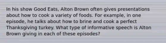 In his show Good Eats, Alton Brown often gives presentations about how to cook a variety of foods. For example, in one episode, he talks about how to brine and cook a perfect Thanksgiving turkey. What type of informative speech is Alton Brown giving in each of these episodes?