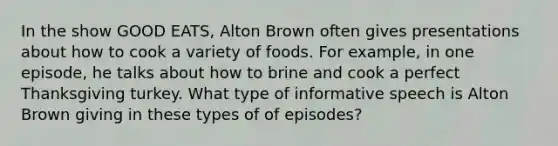 In the show GOOD EATS, Alton Brown often gives presentations about how to cook a variety of foods. For example, in one episode, he talks about how to brine and cook a perfect Thanksgiving turkey. What type of informative speech is Alton Brown giving in these types of of episodes?