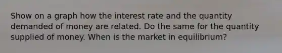 Show on a graph how the interest rate and the quantity demanded of money are related. Do the same for the quantity supplied of money. When is the market in equilibrium?