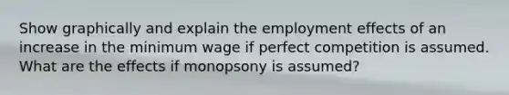 Show graphically and explain the employment effects of an increase in the minimum wage if perfect competition is assumed. What are the effects if monopsony is assumed?