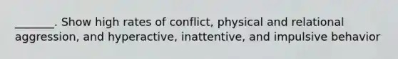 _______. Show high rates of conflict, physical and relational aggression, and hyperactive, inattentive, and impulsive behavior