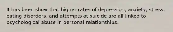 It has been show that higher rates of depression, anxiety, stress, eating disorders, and attempts at suicide are all linked to psychological abuse in personal relationships.