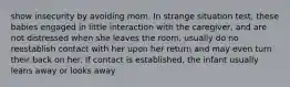 show insecurity by avoiding mom. In strange situation test, these babies engaged in little interaction with the caregiver, and are not distressed when she leaves the room, usually do no reestablish contact with her upon her return and may even turn their back on her. If contact is established, the infant usually leans away or looks away