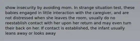 show insecurity by avoiding mom. In strange situation test, these babies engaged in little interaction with the caregiver, and are not distressed when she leaves the room, usually do no reestablish contact with her upon her return and may even turn their back on her. If contact is established, the infant usually leans away or looks away