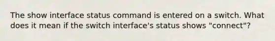 The show interface status command is entered on a switch. What does it mean if the switch interface's status shows "connect"?