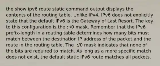 the show ipv6 route static command output displays the contents of the routing table. Unlike IPv4, IPv6 does not explicitly state that the default IPv6 is the Gateway of Last Resort. The key to this configuration is the ::/0 mask. Remember that the IPv6 prefix-length in a routing table determines how many bits must match between the destination IP address of the packet and the route in the routing table. The ::/0 mask indicates that none of the bits are required to match. As long as a more specific match does not exist, the default static IPv6 route matches all packets.