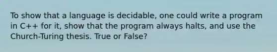 To show that a language is decidable, one could write a program in C++ for it, show that the program always halts, and use the Church-Turing thesis. True or False?