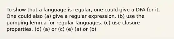 To show that a language is regular, one could give a DFA for it. One could also (a) give a regular expression. (b) use the pumping lemma for regular languages. (c) use closure properties. (d) (a) or (c) (e) (a) or (b)