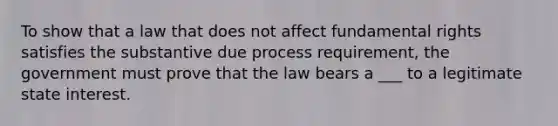 To show that a law that does not affect fundamental rights satisfies the substantive due process requirement, the government must prove that the law bears a ___ to a legitimate state interest.