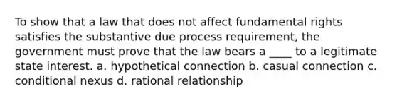 To show that a law that does not affect fundamental rights satisfies the substantive due process requirement, the government must prove that the law bears a ____ to a legitimate state interest. a. hypothetical connection b. casual connection c. conditional nexus d. rational relationship