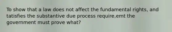 To show that a law does not affect the fundamental rights, and tatisfies the substantive due process require,emt the government must prove what?