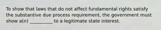 To show that laws that do not affect fundamental rights satisfy the substantive due process requirement, the government must show a(n) __________ to a legitimate state interest.