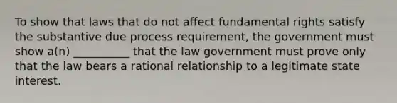 To show that laws that do not affect fundamental rights satisfy the substantive due process requirement, the government must show a(n) __________ that the law government must prove only that the law bears a rational relationship to a legitimate state interest.