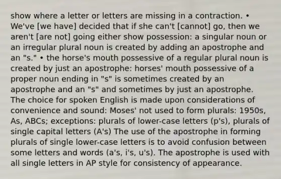 show where a letter or letters are missing in a contraction. • We've [we have] decided that if she can't [cannot] go, then we aren't [are not] going either show possession: a singular noun or an irregular plural noun is created by adding an apostrophe and an "s." • the horse's mouth possessive of a regular plural noun is created by just an apostrophe: horses' mouth possessive of a proper noun ending in "s" is sometimes created by an apostrophe and an "s" and sometimes by just an apostrophe. The choice for spoken English is made upon considerations of convenience and sound: Moses' not used to form plurals: 1950s, As, ABCs; exceptions: plurals of lower-case letters (p's), plurals of single capital letters (A's) The use of the apostrophe in forming plurals of single lower-case letters is to avoid confusion between some letters and words (a's, i's, u's). The apostrophe is used with all single letters in AP style for consistency of appearance.