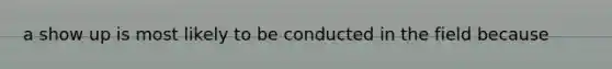 a show up is most likely to be conducted in the field because