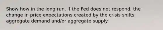 Show how in the long run, if the Fed does not respond, the change in price expectations created by the crisis shifts aggregate demand and/or aggregate supply.