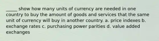 _____ show how many units of currency are needed in one country to buy the amount of goods and services that the same unit of currency will buy in another country. a. price indexes b. exchange rates c. purchasing power parities d. value added exchanges