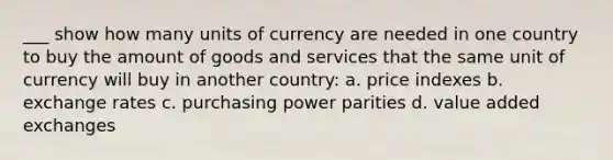 ___ show how many units of currency are needed in one country to buy the amount of goods and services that the same unit of currency will buy in another country: a. price indexes b. exchange rates c. purchasing power parities d. value added exchanges