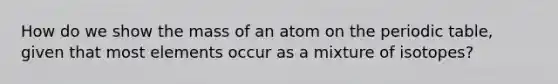 How do we show the mass of an atom on <a href='https://www.questionai.com/knowledge/kIrBULvFQz-the-periodic-table' class='anchor-knowledge'>the periodic table</a>, given that most elements occur as a mixture of isotopes?