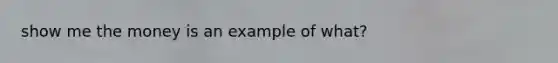 show me the money is an example of what?